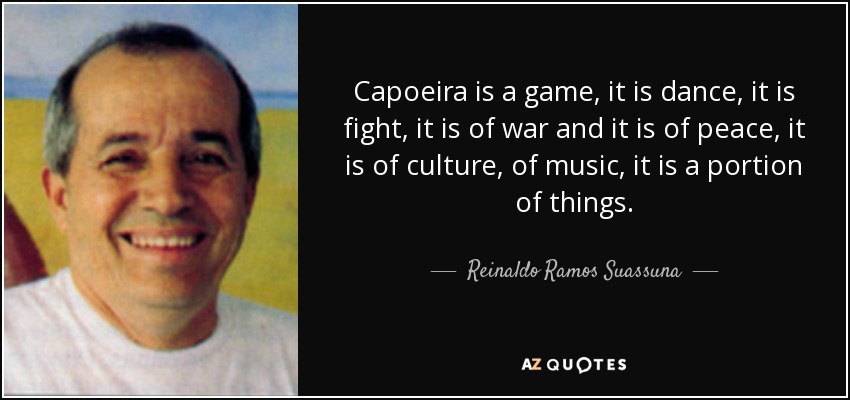 Capoeira is a game, it is dance, it is fight, it is of war and it is of peace, it is of culture, of music, it is a portion of things. - Reinaldo Ramos Suassuna