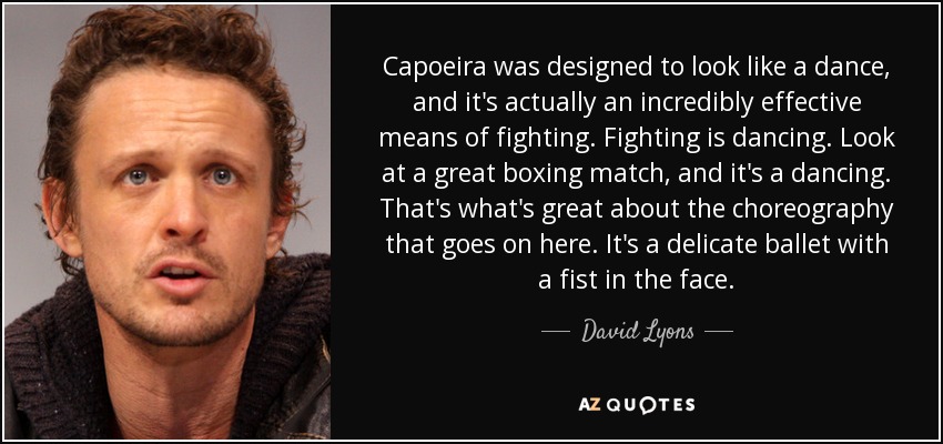 Capoeira was designed to look like a dance, and it's actually an incredibly effective means of fighting. Fighting is dancing. Look at a great boxing match, and it's a dancing. That's what's great about the choreography that goes on here. It's a delicate ballet with a fist in the face. - David Lyons
