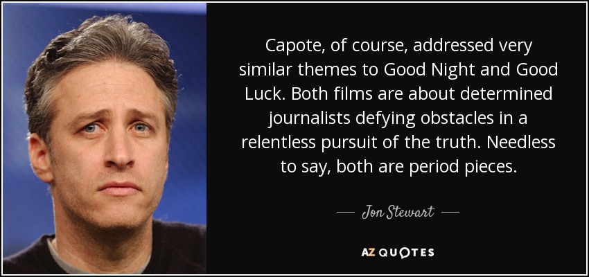 Capote, of course, addressed very similar themes to Good Night and Good Luck. Both films are about determined journalists defying obstacles in a relentless pursuit of the truth. Needless to say, both are period pieces. - Jon Stewart
