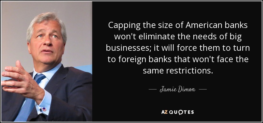 Capping the size of American banks won't eliminate the needs of big businesses; it will force them to turn to foreign banks that won't face the same restrictions. - Jamie Dimon