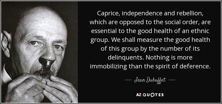 Caprice, independence and rebellion, which are opposed to the social order, are essential to the good health of an ethnic group. We shall measure the good health of this group by the number of its delinquents. Nothing is more immobilizing than the spirit of deference. - Jean Dubuffet