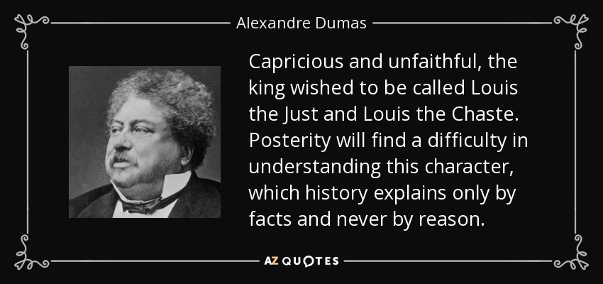 Capricious and unfaithful, the king wished to be called Louis the Just and Louis the Chaste. Posterity will find a difficulty in understanding this character, which history explains only by facts and never by reason. - Alexandre Dumas