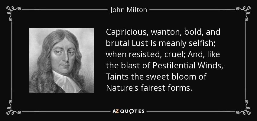 Capricious, wanton, bold, and brutal Lust Is meanly selfish; when resisted, cruel; And, like the blast of Pestilential Winds, Taints the sweet bloom of Nature's fairest forms. - John Milton