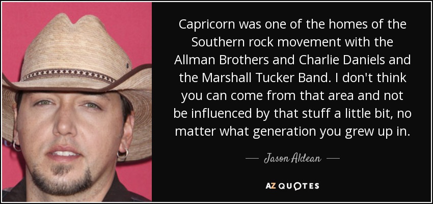 Capricorn was one of the homes of the Southern rock movement with the Allman Brothers and Charlie Daniels and the Marshall Tucker Band. I don't think you can come from that area and not be influenced by that stuff a little bit, no matter what generation you grew up in. - Jason Aldean
