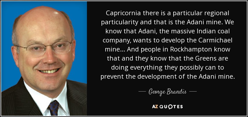 Capricornia there is a particular regional particularity and that is the Adani mine. We know that Adani, the massive Indian coal company, wants to develop the Carmichael mine... And people in Rockhampton know that and they know that the Greens are doing everything they possibly can to prevent the development of the Adani mine. - George Brandis