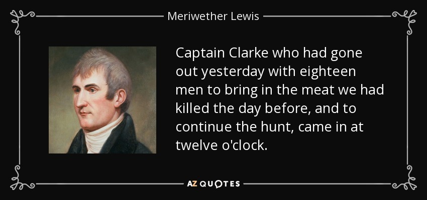 Captain Clarke who had gone out yesterday with eighteen men to bring in the meat we had killed the day before, and to continue the hunt, came in at twelve o'clock. - Meriwether Lewis