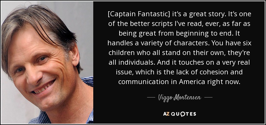 [Captain Fantastic] it's a great story. It's one of the better scripts I've read, ever, as far as being great from beginning to end. It handles a variety of characters. You have six children who all stand on their own, they're all individuals. And it touches on a very real issue, which is the lack of cohesion and communication in America right now. - Viggo Mortensen