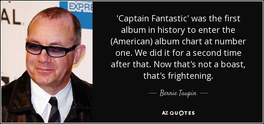 'Captain Fantastic' was the first album in history to enter the (American) album chart at number one. We did it for a second time after that. Now that's not a boast, that's frightening. - Bernie Taupin