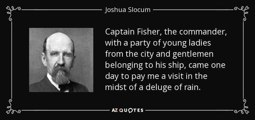 Captain Fisher, the commander, with a party of young ladies from the city and gentlemen belonging to his ship, came one day to pay me a visit in the midst of a deluge of rain. - Joshua Slocum