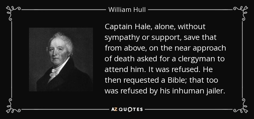 Captain Hale, alone, without sympathy or support, save that from above, on the near approach of death asked for a clergyman to attend him. It was refused. He then requested a Bible; that too was refused by his inhuman jailer. - William Hull