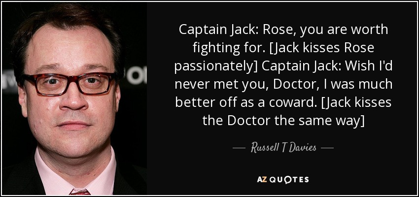 Captain Jack: Rose, you are worth fighting for. [Jack kisses Rose passionately] Captain Jack: Wish I'd never met you, Doctor, I was much better off as a coward. [Jack kisses the Doctor the same way] - Russell T Davies