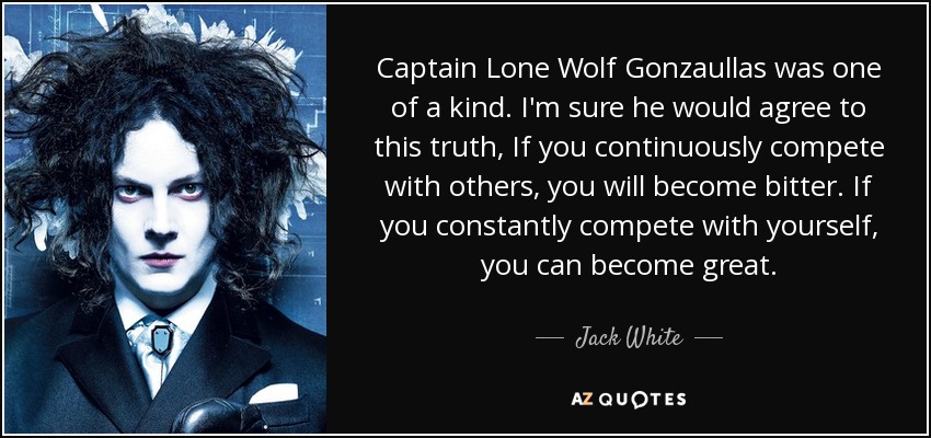 Captain Lone Wolf Gonzaullas was one of a kind. I'm sure he would agree to this truth, If you continuously compete with others, you will become bitter. If you constantly compete with yourself, you can become great. - Jack White