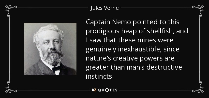 Captain Nemo pointed to this prodigious heap of shellfish, and I saw that these mines were genuinely inexhaustible, since nature's creative powers are greater than man's destructive instincts. - Jules Verne