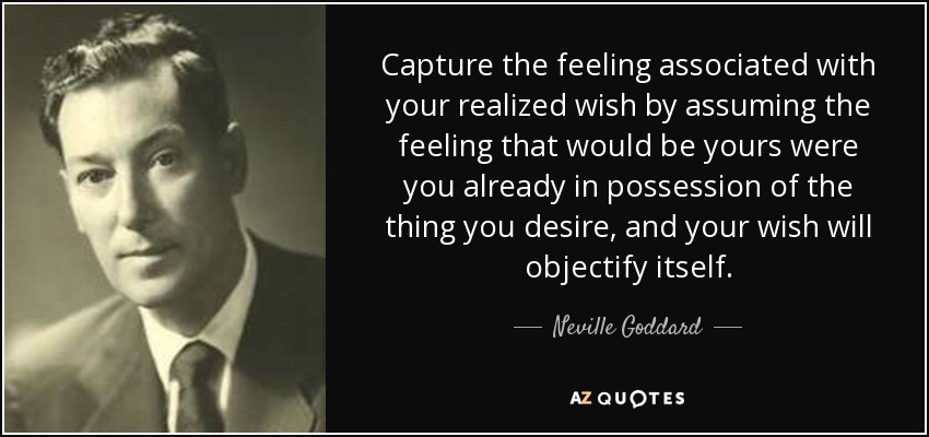 Capture the feeling associated with your realized wish by assuming the feeling that would be yours were you already in possession of the thing you desire, and your wish will objectify itself. - Neville Goddard