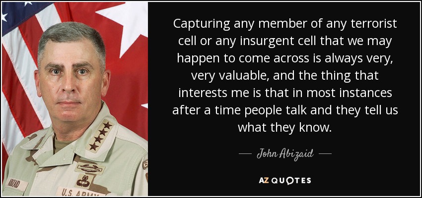 Capturing any member of any terrorist cell or any insurgent cell that we may happen to come across is always very, very valuable, and the thing that interests me is that in most instances after a time people talk and they tell us what they know. - John Abizaid