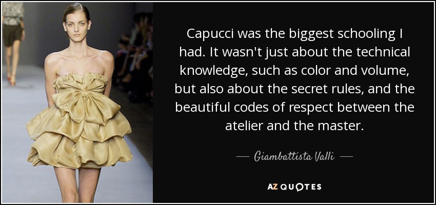 Capucci was the biggest schooling I had. It wasn't just about the technical knowledge, such as color and volume, but also about the secret rules, and the beautiful codes of respect between the atelier and the master. - Giambattista Valli
