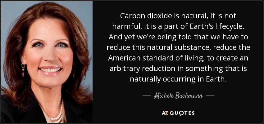 Carbon dioxide is natural, it is not harmful, it is a part of Earth's lifecycle. And yet we're being told that we have to reduce this natural substance, reduce the American standard of living, to create an arbitrary reduction in something that is naturally occurring in Earth. - Michele Bachmann