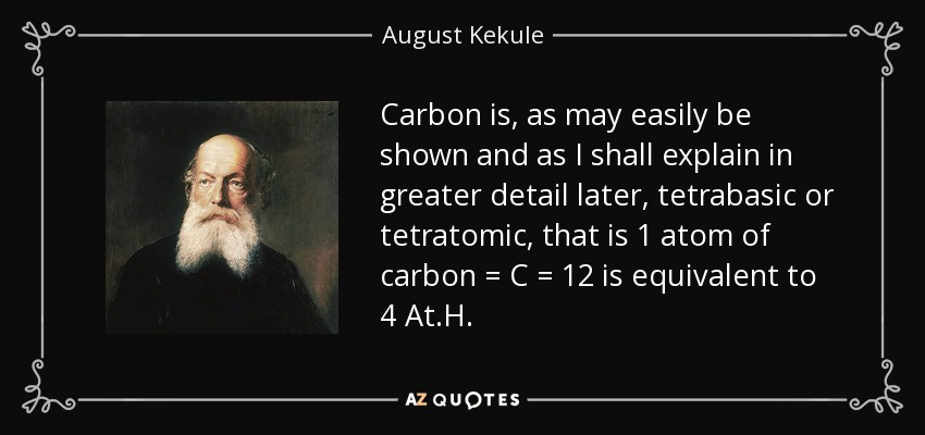 Carbon is, as may easily be shown and as I shall explain in greater detail later, tetrabasic or tetratomic, that is 1 atom of carbon = C = 12 is equivalent to 4 At.H. - August Kekule