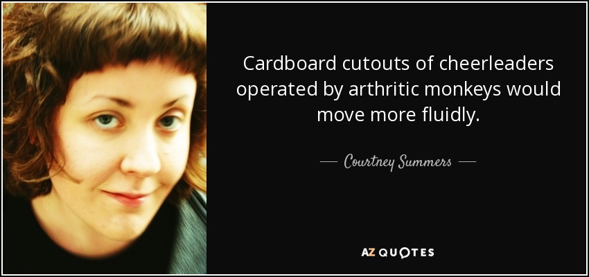 Cardboard cutouts of cheerleaders operated by arthritic monkeys would move more fluidly. - Courtney Summers
