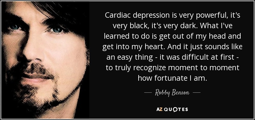 Cardiac depression is very powerful, it's very black, it's very dark. What I've learned to do is get out of my head and get into my heart. And it just sounds like an easy thing - it was difficult at first - to truly recognize moment to moment how fortunate I am. - Robby Benson