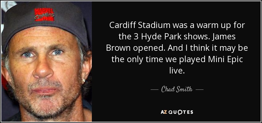 Cardiff Stadium was a warm up for the 3 Hyde Park shows. James Brown opened. And I think it may be the only time we played Mini Epic live. - Chad Smith