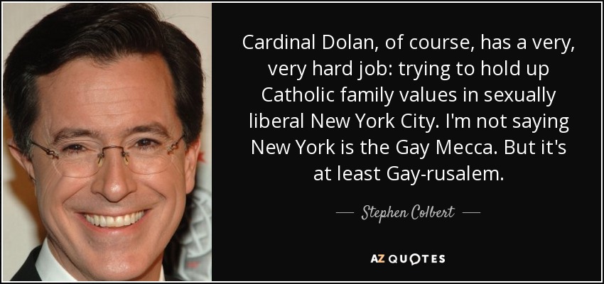 Cardinal Dolan, of course, has a very, very hard job: trying to hold up Catholic family values in sexually liberal New York City. I'm not saying New York is the Gay Mecca. But it's at least Gay-rusalem. - Stephen Colbert