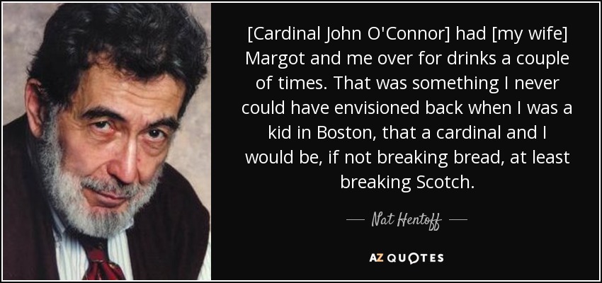 [Cardinal John O'Connor] had [my wife] Margot and me over for drinks a couple of times. That was something I never could have envisioned back when I was a kid in Boston, that a cardinal and I would be, if not breaking bread, at least breaking Scotch. - Nat Hentoff