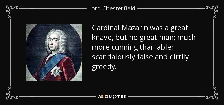 Cardinal Mazarin was a great knave, but no great man; much more cunning than able; scandalously false and dirtily greedy. - Lord Chesterfield