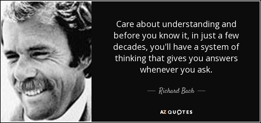Care about understanding and before you know it, in just a few decades, you'll have a system of thinking that gives you answers whenever you ask. - Richard Bach