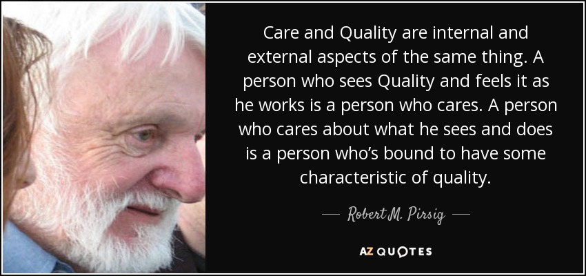 Care and Quality are internal and external aspects of the same thing. A person who sees Quality and feels it as he works is a person who cares. A person who cares about what he sees and does is a person who’s bound to have some characteristic of quality. - Robert M. Pirsig