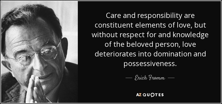 Care and responsibility are constituent elements of love, but without respect for and knowledge of the beloved person, love deteriorates into domination and possessiveness. - Erich Fromm