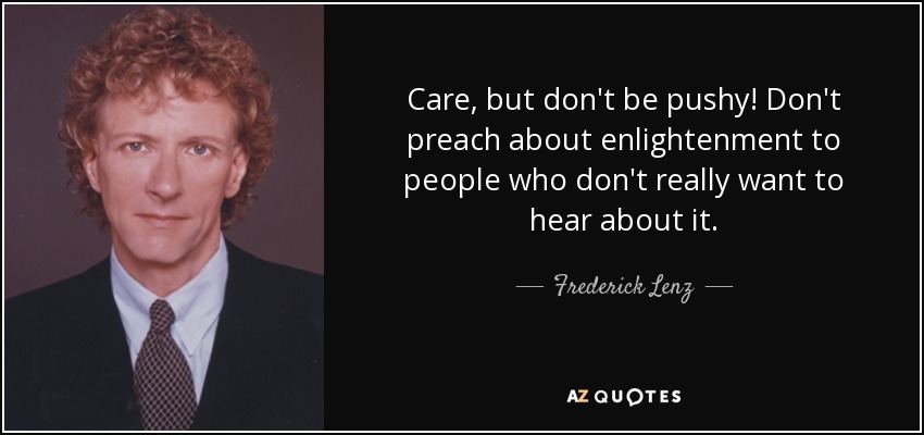 Care, but don't be pushy! Don't preach about enlightenment to people who don't really want to hear about it. - Frederick Lenz