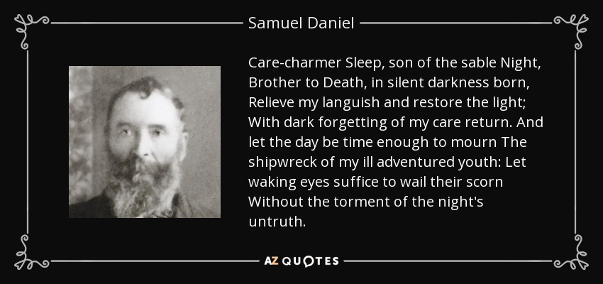 Care-charmer Sleep, son of the sable Night, Brother to Death, in silent darkness born, Relieve my languish and restore the light; With dark forgetting of my care return. And let the day be time enough to mourn The shipwreck of my ill adventured youth: Let waking eyes suffice to wail their scorn Without the torment of the night's untruth. - Samuel Daniel