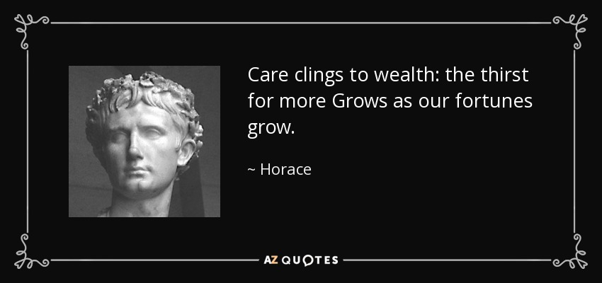 Care clings to wealth: the thirst for more Grows as our fortunes grow. - Horace