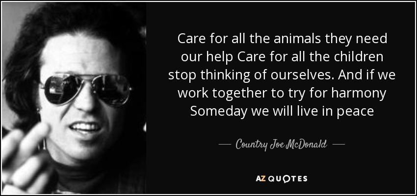 Care for all the animals they need our help Care for all the children stop thinking of ourselves. And if we work together to try for harmony Someday we will live in peace - Country Joe McDonald