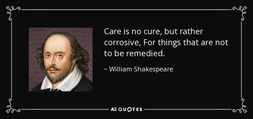 Care is no cure, but rather corrosive, For things that are not to be remedied. - William Shakespeare