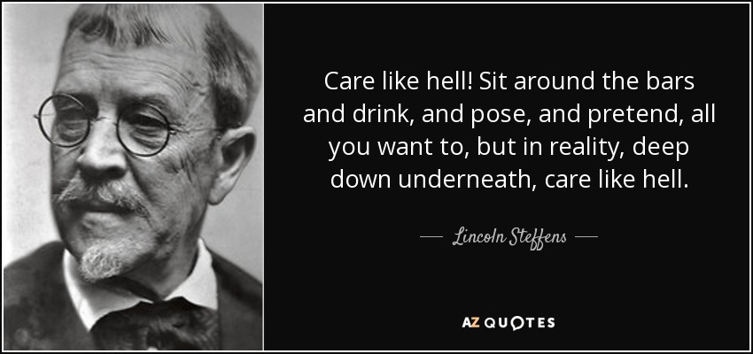 Care like hell! Sit around the bars and drink, and pose, and pretend, all you want to, but in reality, deep down underneath, care like hell. - Lincoln Steffens