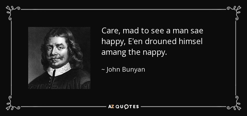 Care, mad to see a man sae happy, E'en drouned himsel amang the nappy. - John Bunyan