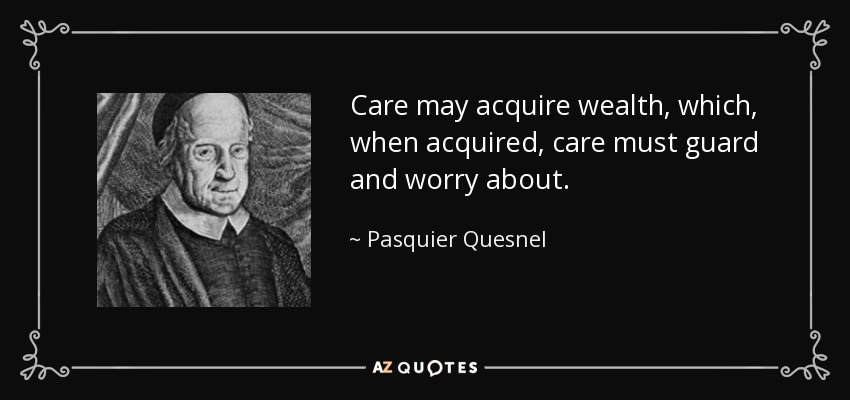 Care may acquire wealth, which, when acquired, care must guard and worry about. - Pasquier Quesnel