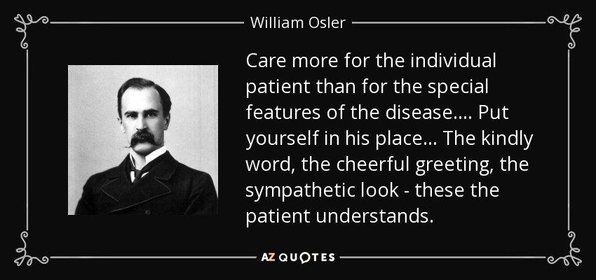 Care more for the individual patient than for the special features of the disease. . . . Put yourself in his place . . . The kindly word, the cheerful greeting, the sympathetic look - these the patient understands. - William Osler