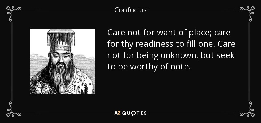 Care not for want of place; care for thy readiness to fill one. Care not for being unknown, but seek to be worthy of note. - Confucius