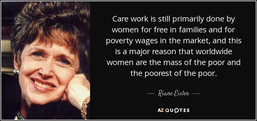 Care work is still primarily done by women for free in families and for poverty wages in the market, and this is a major reason that worldwide women are the mass of the poor and the poorest of the poor. - Riane Eisler