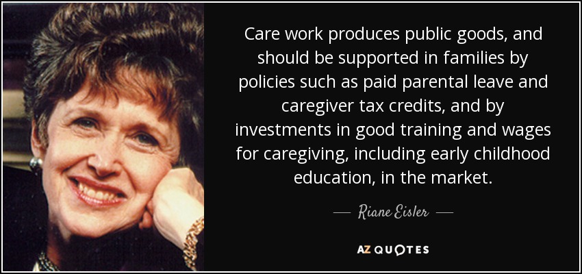 Care work produces public goods, and should be supported in families by policies such as paid parental leave and caregiver tax credits, and by investments in good training and wages for caregiving, including early childhood education, in the market. - Riane Eisler