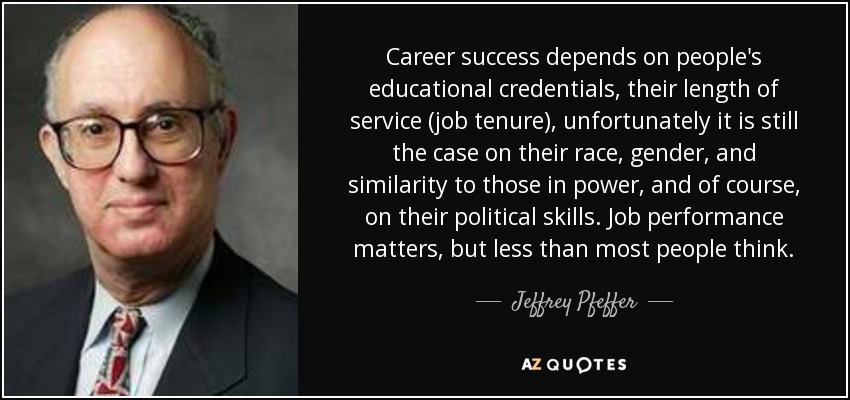 Career success depends on people's educational credentials, their length of service (job tenure), unfortunately it is still the case on their race, gender, and similarity to those in power, and of course, on their political skills. Job performance matters, but less than most people think. - Jeffrey Pfeffer
