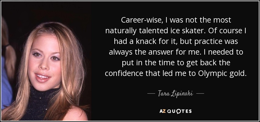 Career-wise, I was not the most naturally talented ice skater. Of course I had a knack for it , but practice was always the answer for me. I needed to put in the time to get back the confidence that led me to Olympic gold. - Tara Lipinski