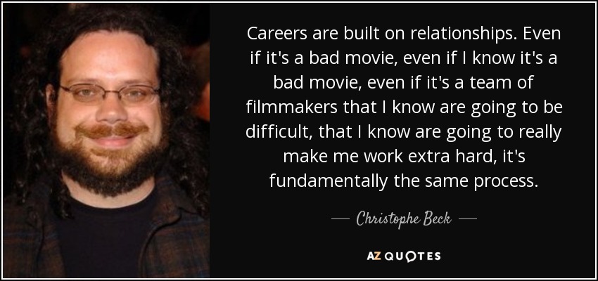 Careers are built on relationships. Even if it's a bad movie, even if I know it's a bad movie, even if it's a team of filmmakers that I know are going to be difficult, that I know are going to really make me work extra hard, it's fundamentally the same process. - Christophe Beck