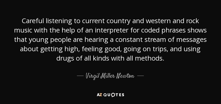 Careful listening to current country and western and rock music with the help of an interpreter for coded phrases shows that young people are hearing a constant stream of messages about getting high, feeling good, going on trips, and using drugs of all kinds with all methods. - Virgil Miller Newton