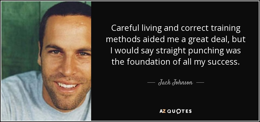 Careful living and correct training methods aided me a great deal, but I would say straight punching was the foundation of all my success. - Jack Johnson