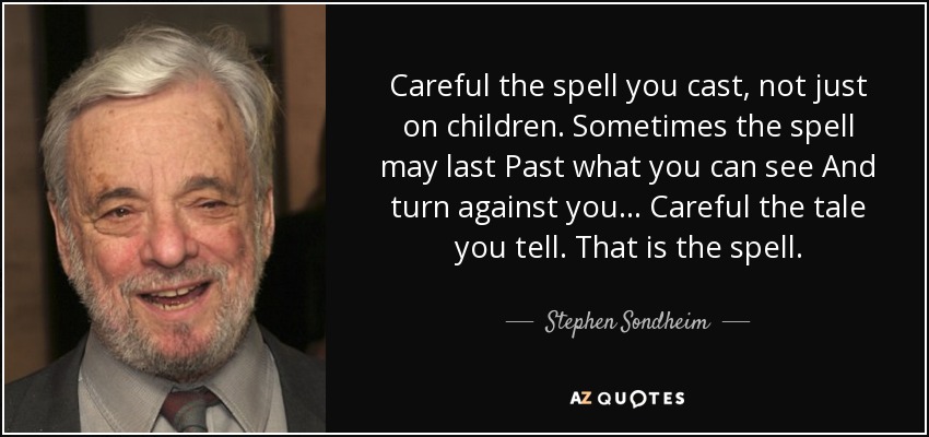 Careful the spell you cast, not just on children. Sometimes the spell may last Past what you can see And turn against you... Careful the tale you tell. That is the spell. - Stephen Sondheim