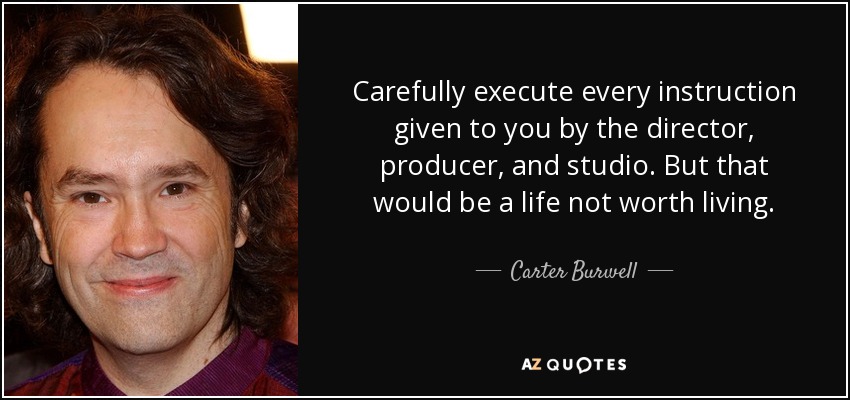 Carefully execute every instruction given to you by the director, producer, and studio. But that would be a life not worth living. - Carter Burwell